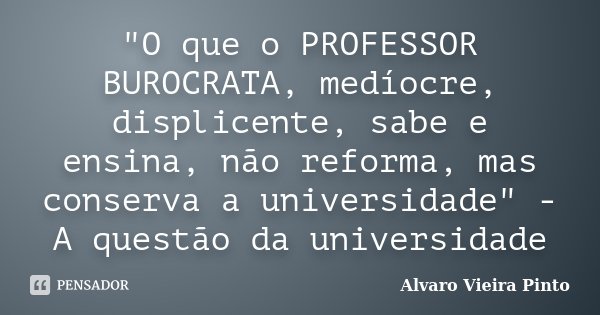 "O que o PROFESSOR BUROCRATA, medíocre, displicente, sabe e ensina, não reforma, mas conserva a universidade" - A questão da universidade... Frase de Álvaro Vieira Pinto.