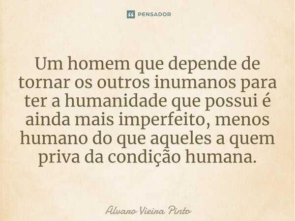 ⁠Um homem que depende de tornar os outros inumanos para ter a humanidade que possui é ainda mais imperfeito, menos humano do que aqueles a quem priva da condiçã... Frase de Alvaro Vieira Pinto.