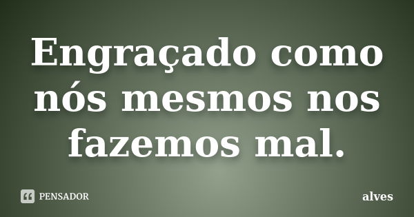 Engraçado como nós mesmos nos fazemos mal.... Frase de Alves_....