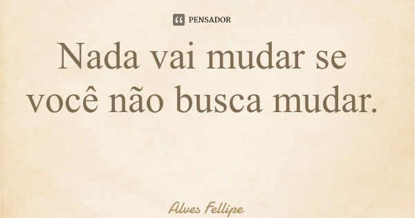 Nada vai mudar se você não busca mudar.... Frase de Alves Fellipe.