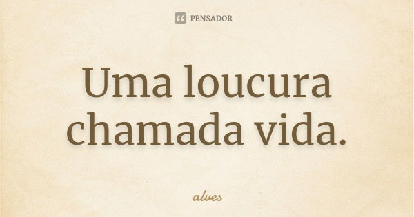 Uma loucura chamada vida.... Frase de Alves_....