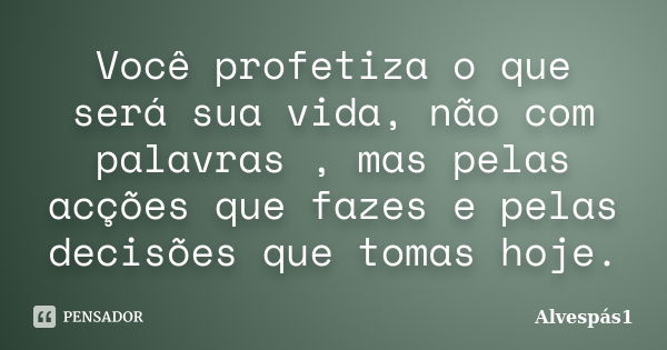 Você profetiza o que será sua vida, não com palavras , mas pelas acções que fazes e pelas decisões que tomas hoje.... Frase de Alvespás1.