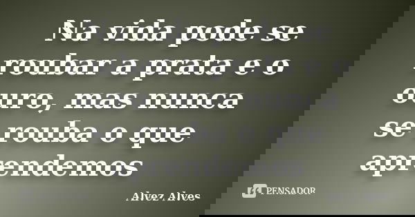 Na vida pode se roubar a prata e o ouro, mas nunca se rouba o que aprendemos... Frase de Alvez Alves.