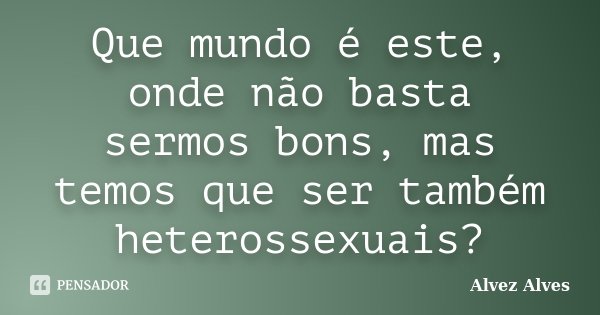 Que mundo é este, onde não basta sermos bons, mas temos que ser também heterossexuais?... Frase de Alvez Alves.