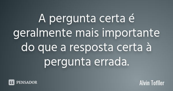 A pergunta certa é geralmente mais importante do que a resposta certa à pergunta errada.... Frase de Alvin Tofller.