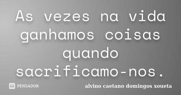 As vezes na vida ganhamos coisas quando sacrificamo-nos.... Frase de Alvino caetano domingos xoueta.