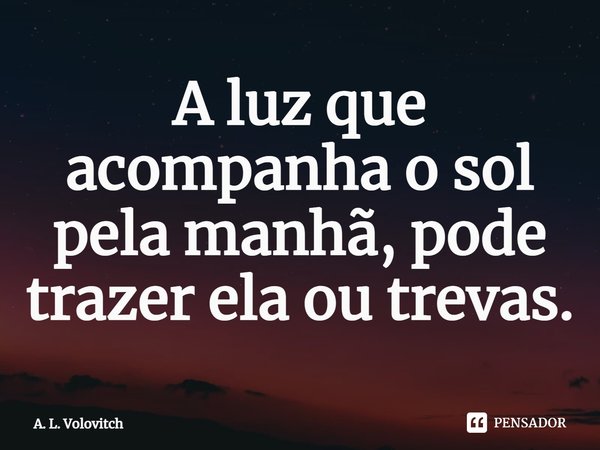 ⁠A luz que acompanha o sol pela manhã, pode trazer ela ou trevas.... Frase de A. L. Volovitch.