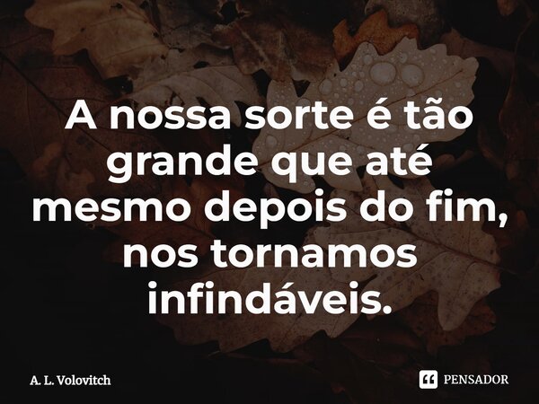 A nossa sorte é tão grande que até mesmo depois do fim, nos tornamos infindáveis.... Frase de A. L. Volovitch.