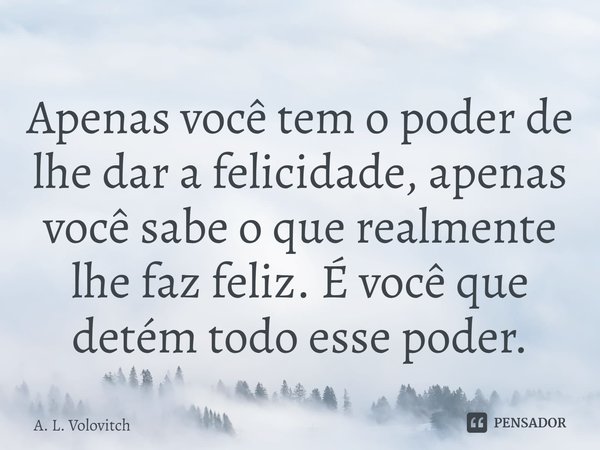 ⁠Apenas você tem o poder de lhe dar a felicidade, apenas você sabe o que realmente lhe faz feliz. É você que detém todo esse poder.... Frase de A. L. Volovitch.