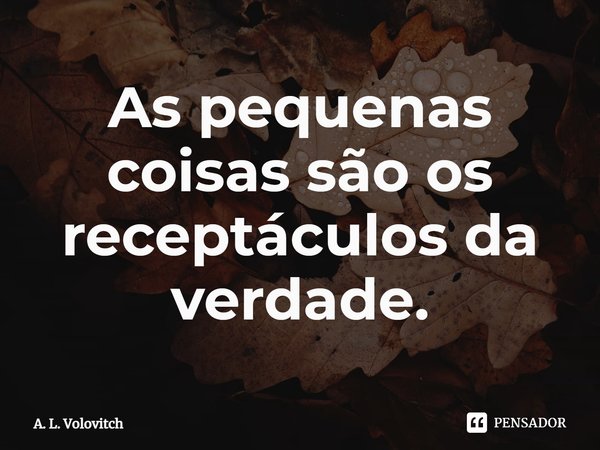 ⁠As pequenas coisas são os receptáculos da verdade.... Frase de A. L. Volovitch.
