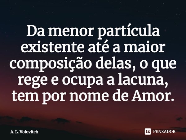 ⁠Da menor partícula existente até a maior composição delas, o que rege e ocupa a lacuna, tem por nome de Amor.... Frase de A. L. Volovitch.