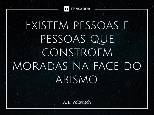 Existem pessoas e pessoas que constroem moradas na face do abismo.... Frase de A. L. Volovitch.