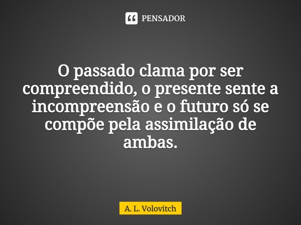 O passado clama por ser compreendido, o presente sente a incompreensão e o futuro só se compõe pela assimilação de ambas.... Frase de A. L. Volovitch.