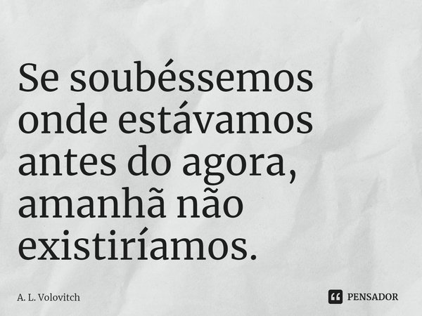 Se soubéssemos onde estávamos antes do agora⁠, amanhã não existiríamos.... Frase de A. L. Volovitch.