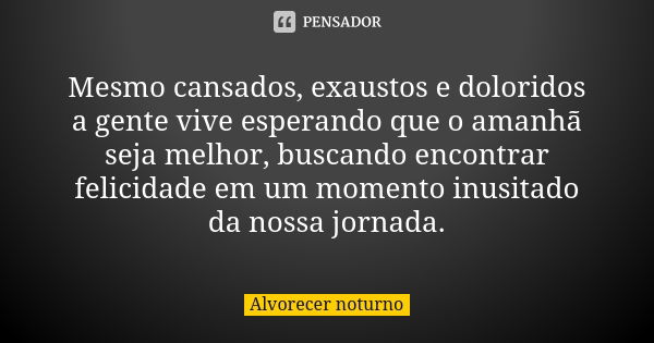 Mesmo cansados, exaustos e doloridos a gente vive esperando que o amanhã seja melhor, buscando encontrar felicidade em um momento inusitado da nossa jornada.... Frase de Alvorecer noturno.