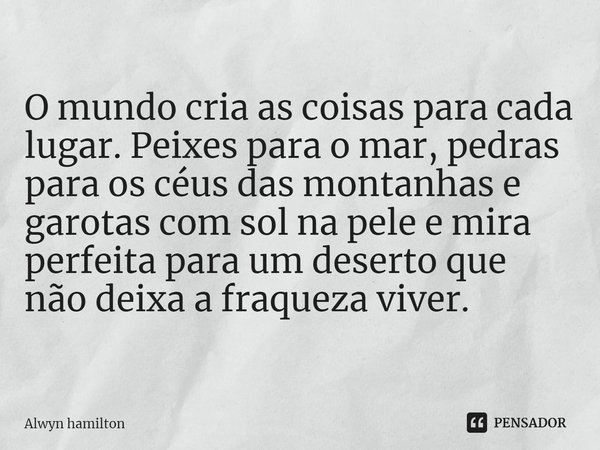 ⁠O mundo cria as coisas para cada lugar. Peixes para o mar, pedras para os céus das montanhas e garotas com sol na pele e mira perfeita para um deserto que não ... Frase de Alwyn hamilton.