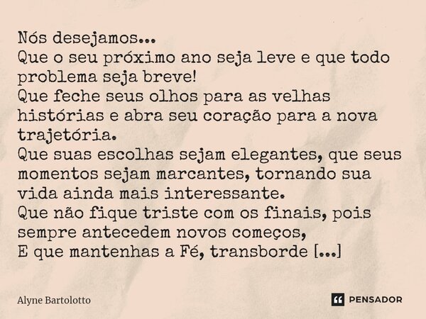 Nós desejamos... Que o seu próximo ano seja leve e que todo problema seja breve! Que feche seus olhos para as velhas histórias e abra seu coração para a nova t... Frase de Alyne Bartolotto.
