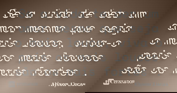Se a vida te der um amor mesmo que seja o mais louco, viva-o pois os mais loucos são os mais fortes .... Frase de Alyson Lucas.