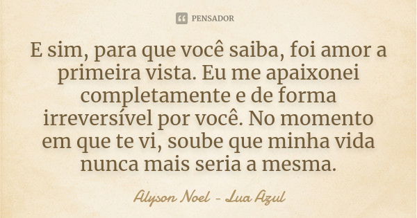 E sim, para que você saiba, foi amor a primeira vista. Eu me apaixonei completamente e de forma irreversível por você. No momento em que te vi, soube que minha ... Frase de Alyson Noel - Lua Azul.