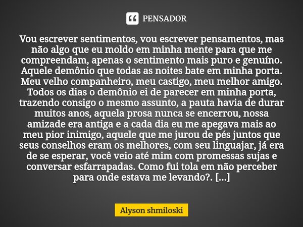 ⁠Vou escrever sentimentos, vou escrever pensamentos, mas não algo que eu moldo em minha mente para que me compreendam, apenas o sentimento mais puro e genuíno. ... Frase de Alyson shmiloski.