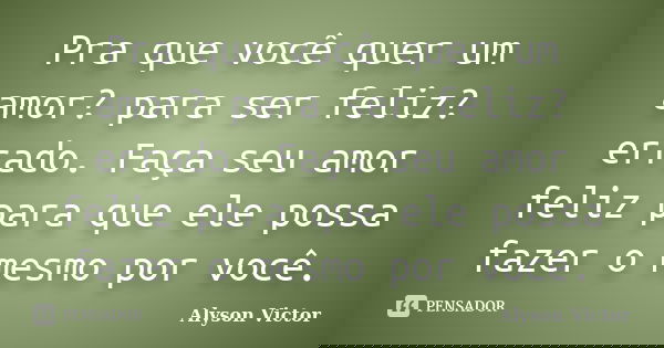 Pra que você quer um amor? para ser feliz? errado. Faça seu amor feliz para que ele possa fazer o mesmo por você.... Frase de Alyson Victor.