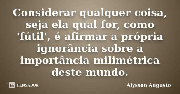 Considerar qualquer coisa, seja ela qual for, como 'fútil', é afirmar a própria ignorância sobre a importância milimétrica deste mundo.... Frase de Alysson Augusto.