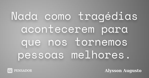 Nada como tragédias acontecerem para que nos tornemos pessoas melhores.... Frase de Alysson Augusto.