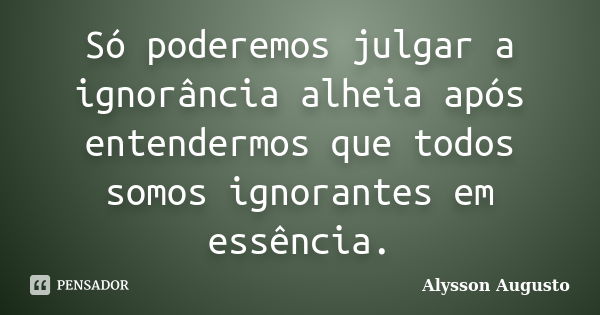 Só poderemos julgar a ignorância alheia após entendermos que todos somos ignorantes em essência.... Frase de Alysson Augusto.