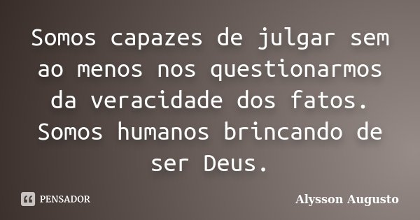 Somos capazes de julgar sem ao menos nos questionarmos da veracidade dos fatos. Somos humanos brincando de ser Deus.... Frase de Alysson Augusto.