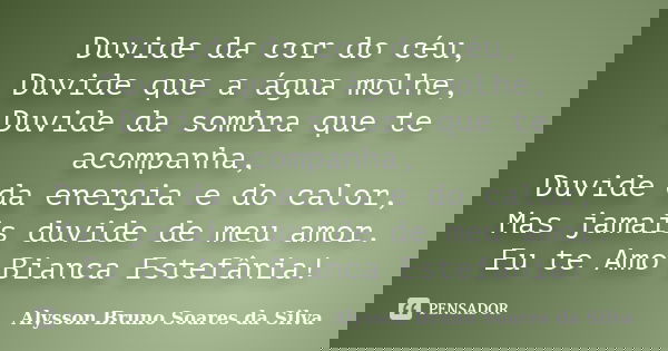 Duvide da cor do céu, Duvide que a água molhe, Duvide da sombra que te acompanha, Duvide da energia e do calor, Mas jamais duvide de meu amor. Eu te Amo Bianca ... Frase de Alysson Bruno Soares da Silva.