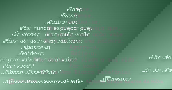 Pare, Pense, Acalme-se, Mas nunca esqueça que, Às vezes, uma ação vale Mais do que uma palavra. Agarre-a, Beije-a, Não deixe que vivam a sua vida Por você! Eu t... Frase de Alysson Bruno Soares da Silva.