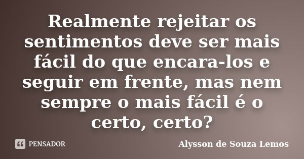 Realmente rejeitar os sentimentos deve ser mais fácil do que encara-los e seguir em frente, mas nem sempre o mais fácil é o certo, certo?... Frase de Alysson de Souza Lemos.