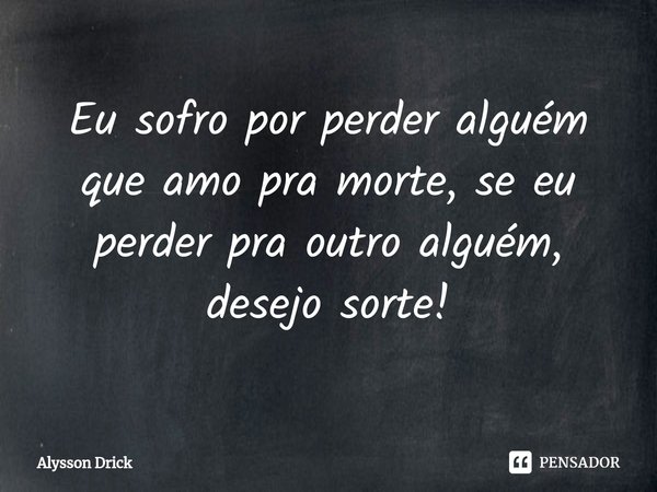 Eu sofro por perder alguém que amo pra morte, se eu perder pra outro alguém, desejo sorte!... Frase de Alysson Drick.