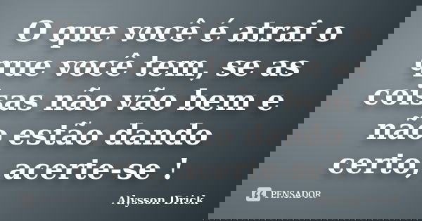 O que você é atrai o que você tem, se as coisas não vão bem e não estão dando certo, acerte-se !... Frase de Alysson Drick.