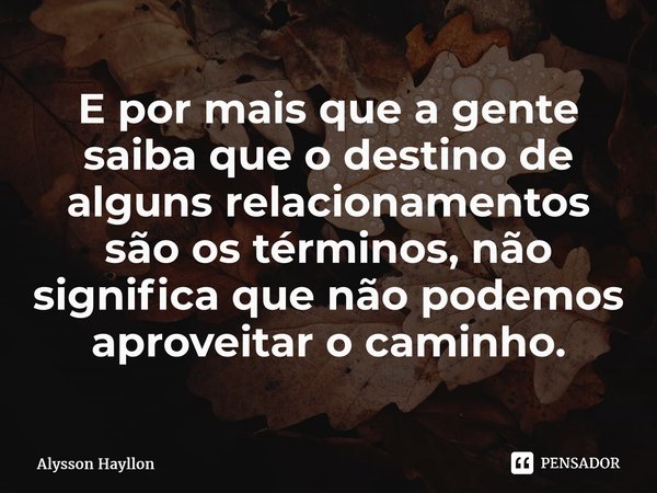 ⁠E por mais que a gente saiba que o destino de alguns relacionamentos são os términos, não significa que não podemos aproveitar o caminho.... Frase de Alysson Hayllon.