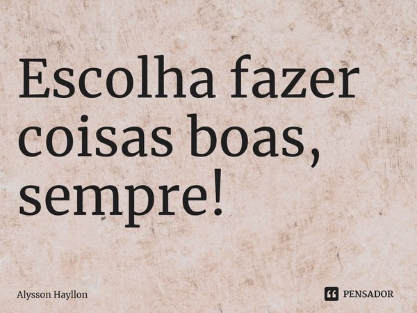 ⁠Escolha fazer coisas boas, sempre!... Frase de Alysson Hayllon.