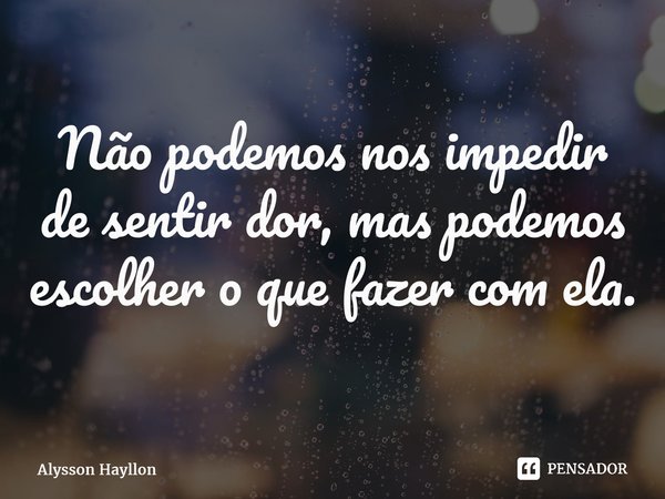 ⁠Não podemos nos impedir de sentir dor, mas podemos escolher o que fazer com ela.... Frase de Alysson Hayllon.