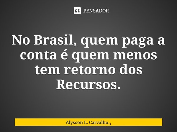 ⁠No Brasil, quem paga a conta é quem menos tem retorno dos Recursos.... Frase de Alysson L. Carvalho,,.