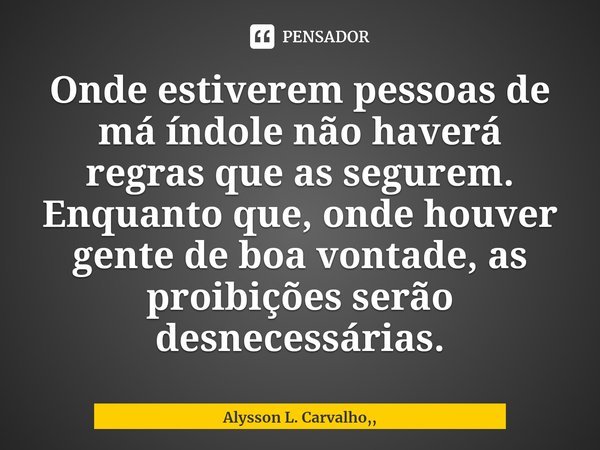 ⁠Onde estiverem pessoas de má índole não haverá regras que as segurem. Enquanto que, onde houver gente de boa vontade, as proibições serão desnecessárias.... Frase de Alysson L. Carvalho,,.