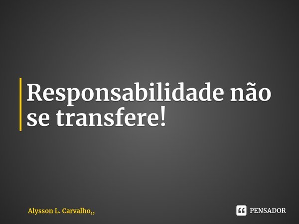 ⁠Responsabilidade não se transfere!... Frase de Alysson L. Carvalho,,.