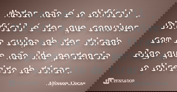 Matar não é o difícil . Difícil é ter que conviver com a culpa de ter tirado algo que não lhe pertencia o direito de tirar.... Frase de Alysson Lucas.