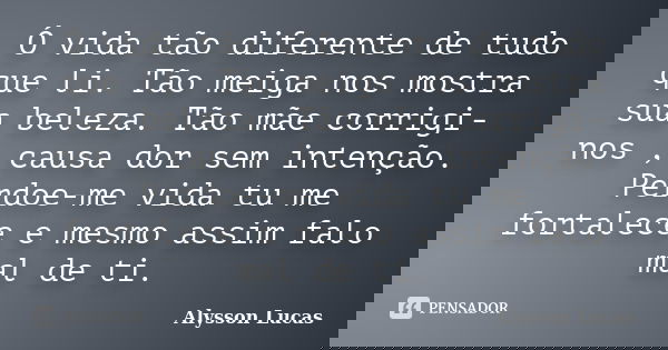Ó vida tão diferente de tudo que li. Tão meiga nos mostra sua beleza. Tão mãe corrigi-nos , causa dor sem intenção. Perdoe-me vida tu me fortalece e mesmo assim... Frase de Alysson Lucas.