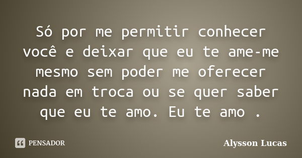 Só por me permitir conhecer você e deixar que eu te ame-me mesmo sem poder me oferecer nada em troca ou se quer saber que eu te amo. Eu te amo .... Frase de Alysson Lucas.