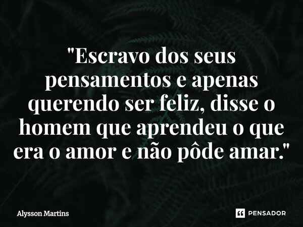 "Escravo dos seus pensamentos e apenas querendo ser feliz, disse o homem que aprendeu o que era o amor e não pôde amar."... Frase de Alysson Martins.