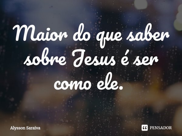 Maior do que saber sobre Jesus é ser como ele. ⁠... Frase de Alysson Saraiva.