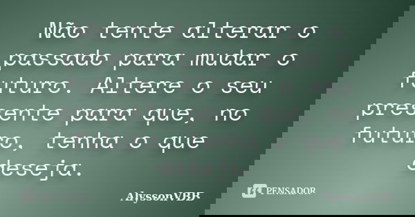 Não tente alterar o passado para mudar o futuro. Altere o seu presente para que, no futuro, tenha o que deseja.... Frase de AlyssonVBB.