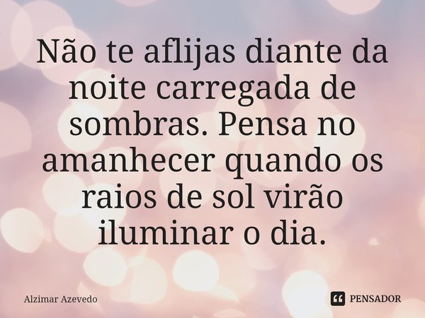 ⁠Não te aflijas diante da noite carregada de sombras. Pensa no amanhecer quando os raios de sol virão iluminar o dia.... Frase de Alzimar Azevedo.