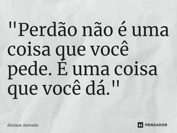 ⁠"Perdão não é uma coisa que você pede. É uma coisa que você dá."... Frase de Alzimar Azevedo.