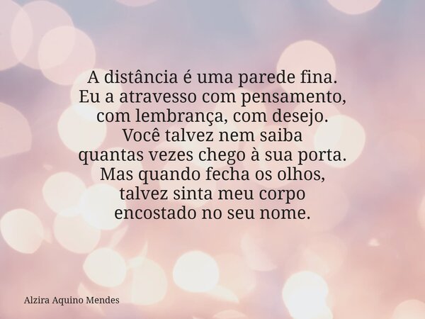 A distância é uma parede fina. Eu a atravesso com pensamento, com lembrança, com desejo. Você talvez nem saiba quantas vezes chego à sua porta. Mas quando fecha... Frase de Alzira Aquino Mendes.
