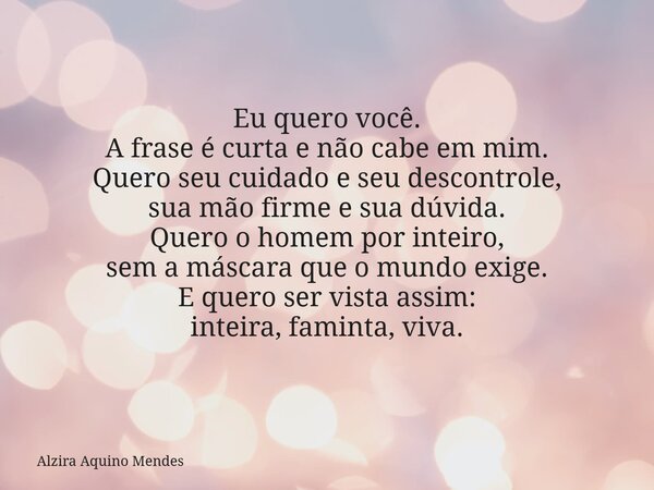 Eu quero você. A frase é curta e não cabe em mim. Quero seu cuidado e seu descontrole, sua mão firme e sua dúvida. Quero o homem por inteiro, sem a máscara que ... Frase de Alzira Aquino Mendes.